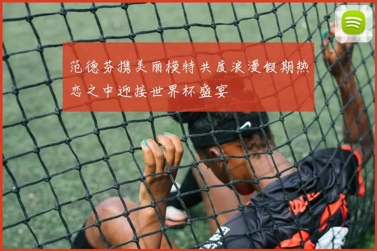 范德芬携美丽模特共度浪漫假期热恋之中迎接世界杯盛宴