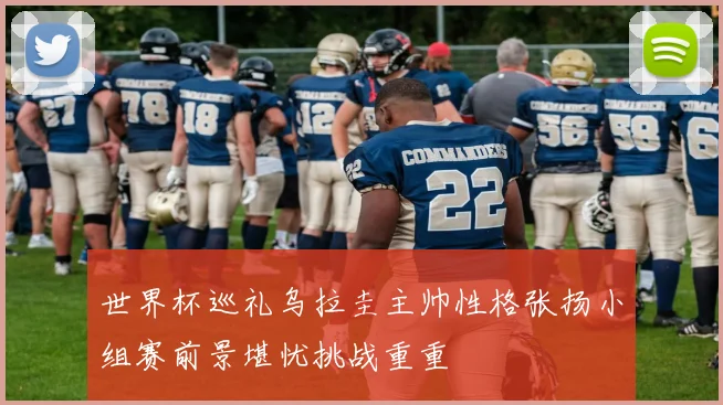 世界杯巡礼乌拉圭主帅性格张扬小组赛前景堪忧挑战重重