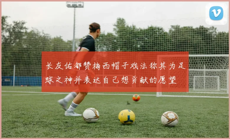 长友佑都赞梅西帽子戏法称其为足球之神并表达自己想贡献的愿望