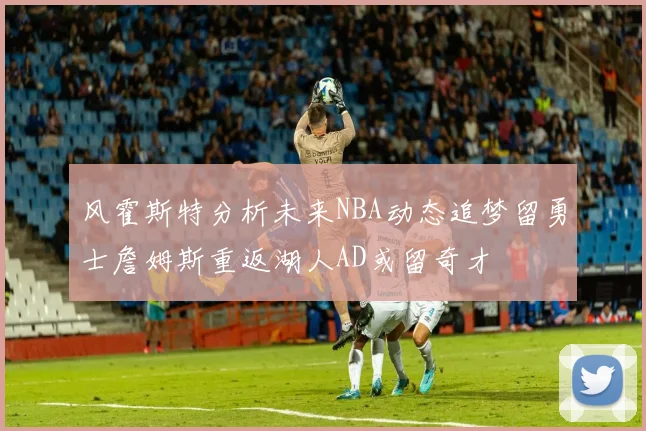 风霍斯特分析未来NBA动态追梦留勇士詹姆斯重返湖人AD或留奇才