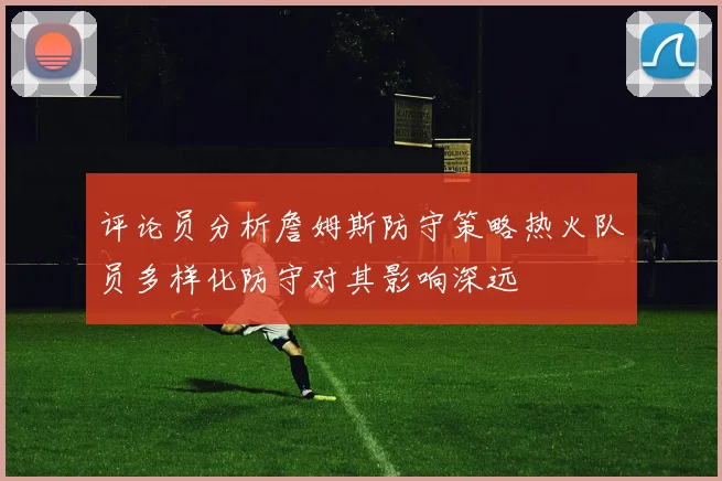 评论员分析詹姆斯防守策略热火队员多样化防守对其影响深远