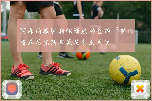 阿森纳战胜利物浦成功签约15岁门将菲尼克斯布莱尼引发关注