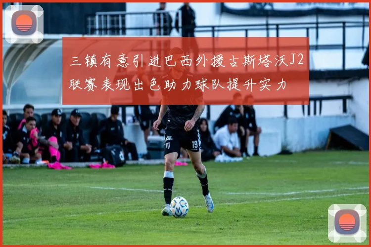 三镇有意引进巴西外援古斯塔沃J2联赛表现出色助力球队提升实力