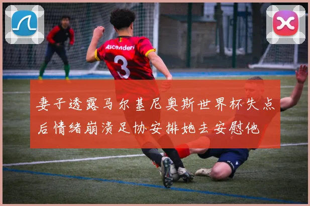 妻子透露马尔基尼奥斯世界杯失点后情绪崩溃足协安排她去安慰他