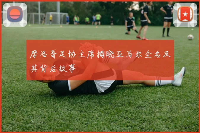 摩洛哥足协主席揭晓亚马尔全名及其背后故事