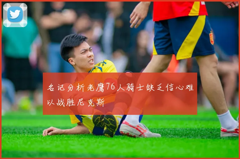 名记分析老鹰76人骑士缺乏信心难以战胜尼克斯