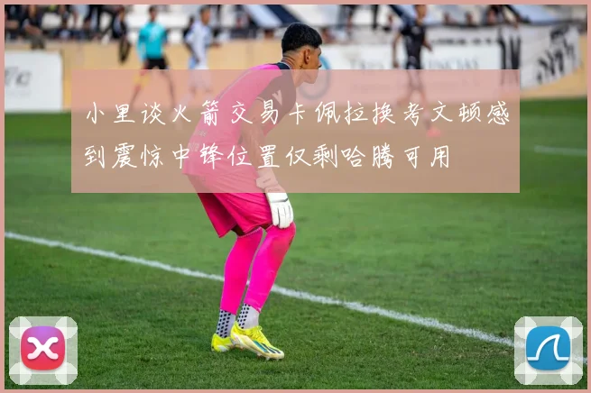 小里谈火箭交易卡佩拉换考文顿感到震惊中锋位置仅剩哈腾可用