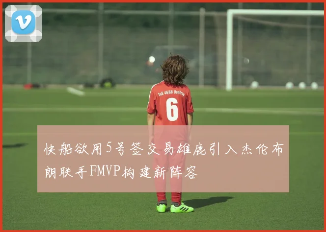 快船欲用5号签交易雄鹿引入杰伦布朗联手FMVP构建新阵容