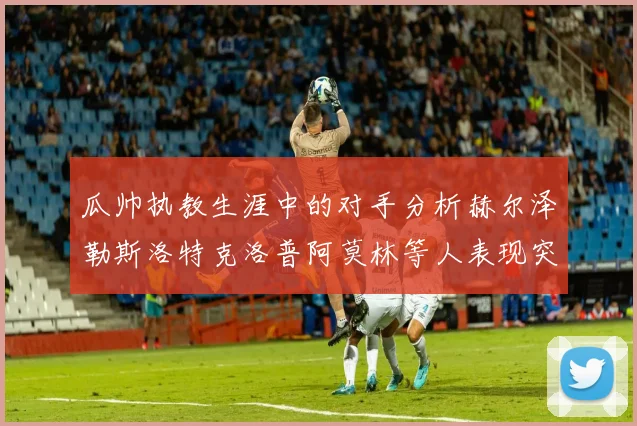 瓜帅执教生涯中的对手分析赫尔泽勒斯洛特克洛普阿莫林等人表现突出