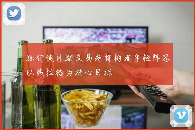 独行侠计划交易老将构建年轻阵容以弗拉格为核心目标