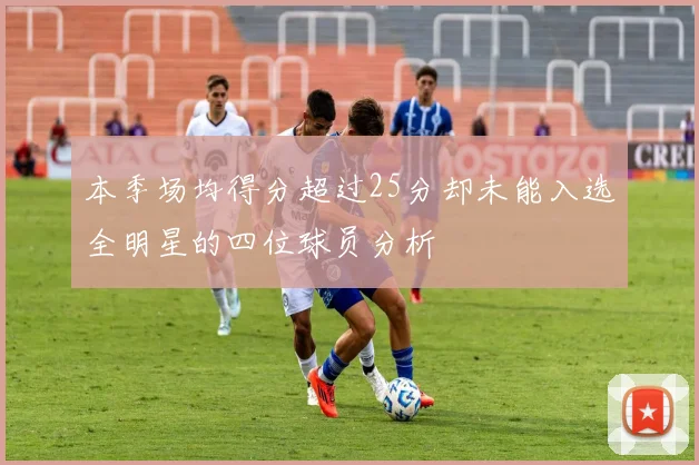 本季场均得分超过25分却未能入选全明星的四位球员分析