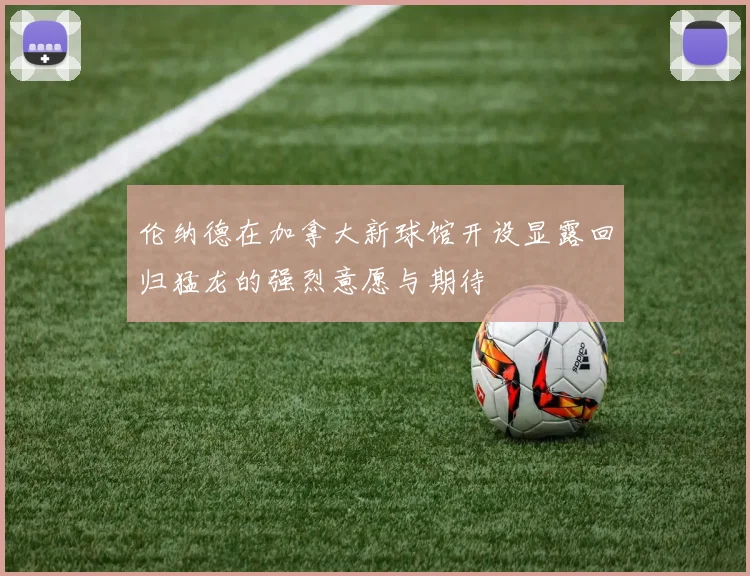 伦纳德在加拿大新球馆开设显露回归猛龙的强烈意愿与期待